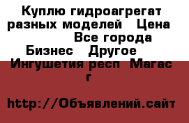 Куплю гидроагрегат разных моделей › Цена ­ 1 000 - Все города Бизнес » Другое   . Ингушетия респ.,Магас г.